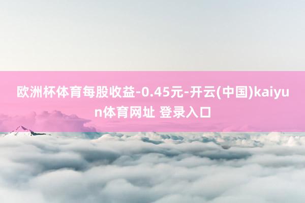 欧洲杯体育每股收益-0.45元-开云(中国)kaiyun体育网址 登录入口