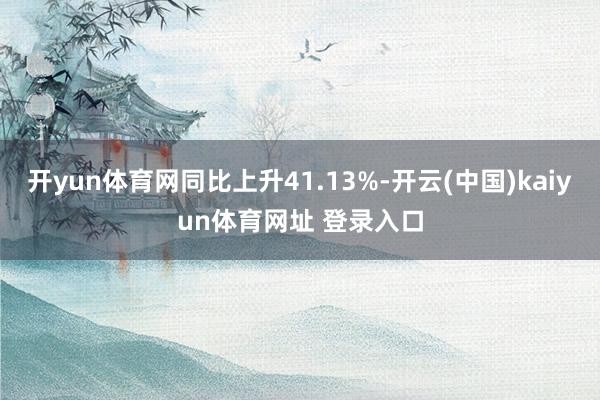 开yun体育网同比上升41.13%-开云(中国)kaiyun体育网址 登录入口