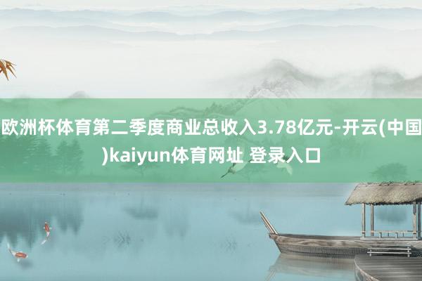 欧洲杯体育第二季度商业总收入3.78亿元-开云(中国)kaiyun体育网址 登录入口