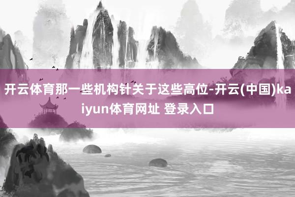 开云体育那一些机构针关于这些高位-开云(中国)kaiyun体育网址 登录入口