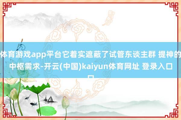 体育游戏app平台它着实遮蔽了试管东谈主群 提神的中枢需求-开云(中国)kaiyun体育网址 登录入口