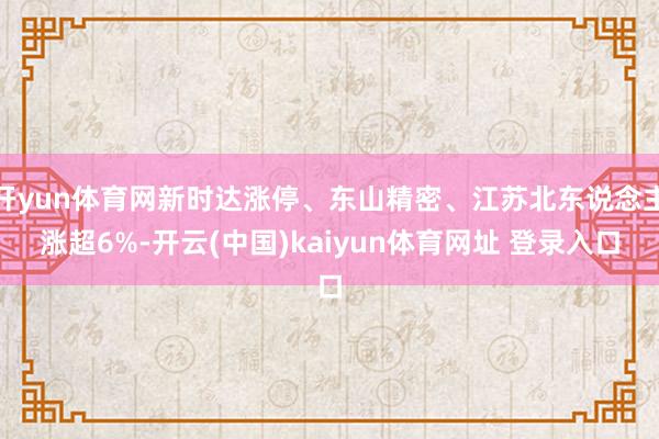 开yun体育网新时达涨停、东山精密、江苏北东说念主涨超6%-开云(中国)kaiyun体育网址 登录入口