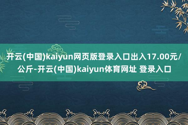 开云(中国)kaiyun网页版登录入口出入17.00元/公斤-开云(中国)kaiyun体育网址 登录入口