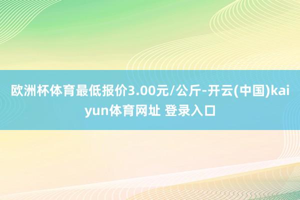 欧洲杯体育最低报价3.00元/公斤-开云(中国)kaiyun体育网址 登录入口