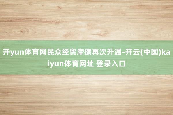 开yun体育网民众经贸摩擦再次升温-开云(中国)kaiyun体育网址 登录入口