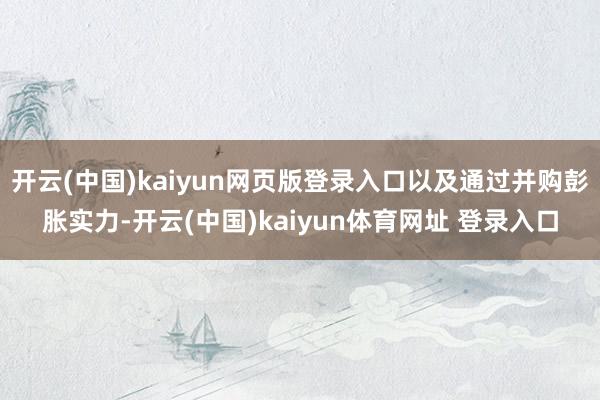 开云(中国)kaiyun网页版登录入口以及通过并购彭胀实力-开云(中国)kaiyun体育网址 登录入口