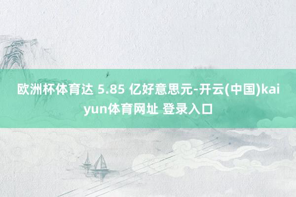欧洲杯体育达 5.85 亿好意思元-开云(中国)kaiyun体育网址 登录入口