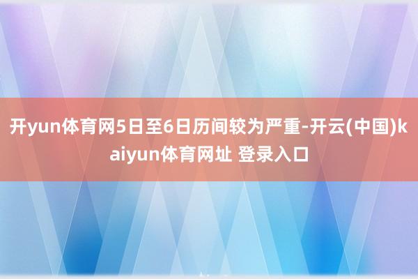 开yun体育网5日至6日历间较为严重-开云(中国)kaiyun体育网址 登录入口