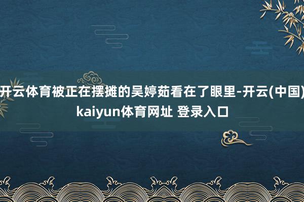 开云体育被正在摆摊的吴婷茹看在了眼里-开云(中国)kaiyun体育网址 登录入口