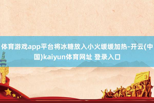 体育游戏app平台将冰糖放入小火缓缓加热-开云(中国)kaiyun体育网址 登录入口