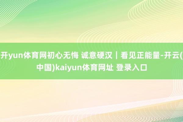 开yun体育网初心无悔 诚意硬汉|看见正能量-开云(中国)kaiyun体育网址 登录入口