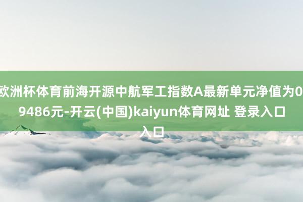 欧洲杯体育前海开源中航军工指数A最新单元净值为0.9486元-开云(中国)kaiyun体育网址 登录入口