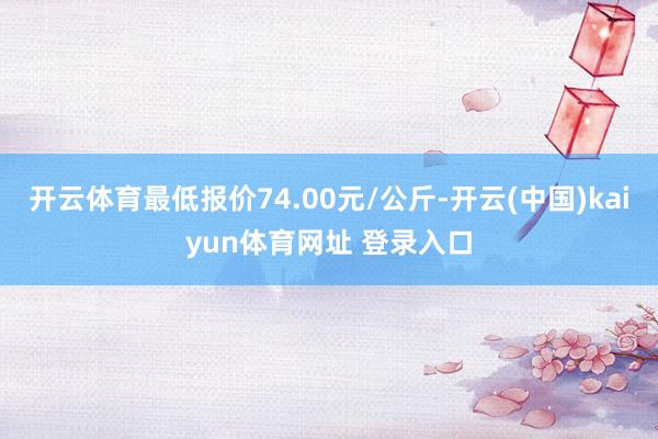 开云体育最低报价74.00元/公斤-开云(中国)kaiyun体育网址 登录入口