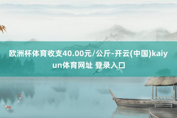 欧洲杯体育收支40.00元/公斤-开云(中国)kaiyun体育网址 登录入口