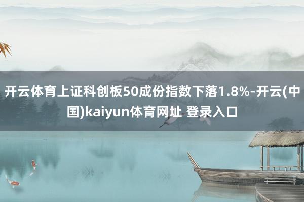 开云体育上证科创板50成份指数下落1.8%-开云(中国)kaiyun体育网址 登录入口