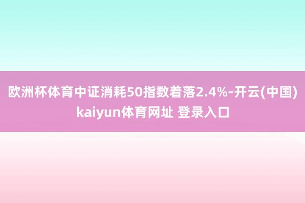 欧洲杯体育中证消耗50指数着落2.4%-开云(中国)kaiyun体育网址 登录入口