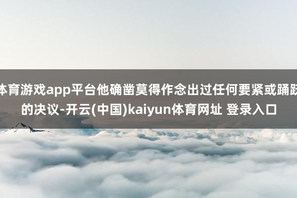 体育游戏app平台他确凿莫得作念出过任何要紧或踊跃的决议-开云(中国)kaiyun体育网址 登录入口