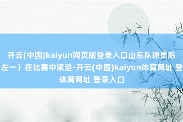 开云(中国)kaiyun网页版登录入口山东队球员陈子涵（左一）在比赛中紧迫-开云(中国)kaiyun体育网址 登录入口
