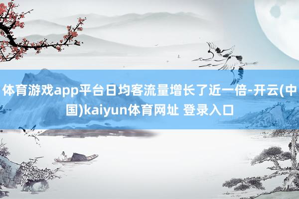体育游戏app平台日均客流量增长了近一倍-开云(中国)kaiyun体育网址 登录入口