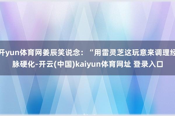 开yun体育网姜辰笑说念：“用雷灵芝这玩意来调理经脉硬化-开云(中国)kaiyun体育网址 登录入口