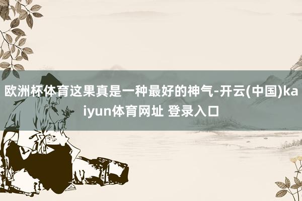 欧洲杯体育这果真是一种最好的神气-开云(中国)kaiyun体育网址 登录入口