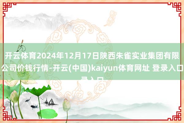 开云体育2024年12月17日陕西朱雀实业集团有限公司价钱行情-开云(中国)kaiyun体育网址 登录入口