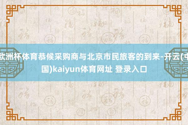 欧洲杯体育恭候采购商与北京市民旅客的到来-开云(中国)kaiyun体育网址 登录入口