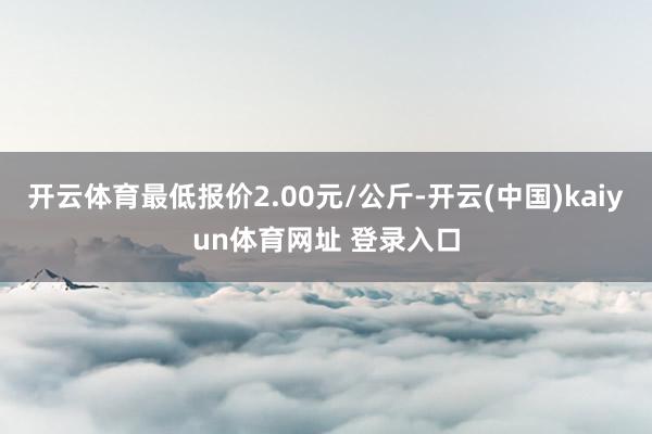 开云体育最低报价2.00元/公斤-开云(中国)kaiyun体育网址 登录入口