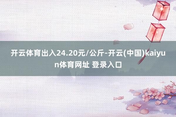开云体育出入24.20元/公斤-开云(中国)kaiyun体育网址 登录入口
