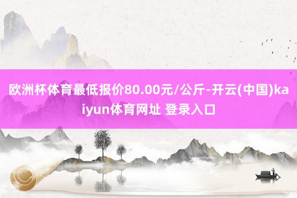 欧洲杯体育最低报价80.00元/公斤-开云(中国)kaiyun体育网址 登录入口