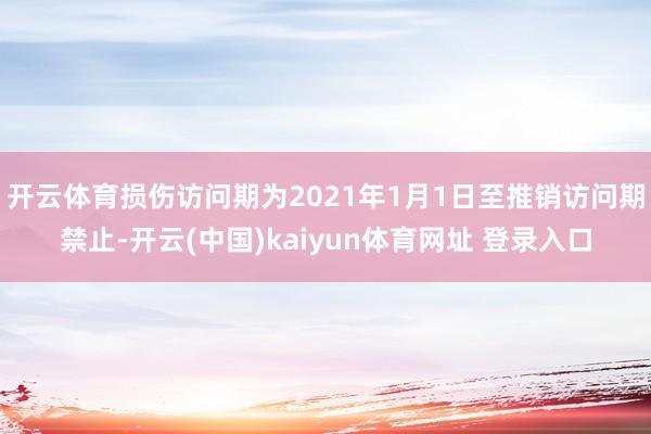 开云体育损伤访问期为2021年1月1日至推销访问期禁止-开云(中国)kaiyun体育网址 登录入口