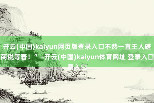 开云(中国)kaiyun网页版登录入口不然一直王人磋商税等着！” -开云(中国)kaiyun体育网址 登录入口