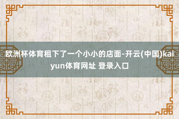 欧洲杯体育租下了一个小小的店面-开云(中国)kaiyun体育网址 登录入口