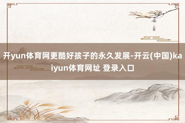 开yun体育网更酷好孩子的永久发展-开云(中国)kaiyun体育网址 登录入口