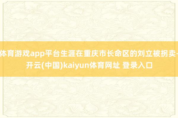 体育游戏app平台生涯在重庆市长命区的刘立被拐卖-开云(中国)kaiyun体育网址 登录入口
