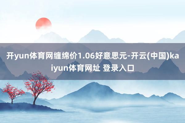 开yun体育网缠绵价1.06好意思元-开云(中国)kaiyun体育网址 登录入口