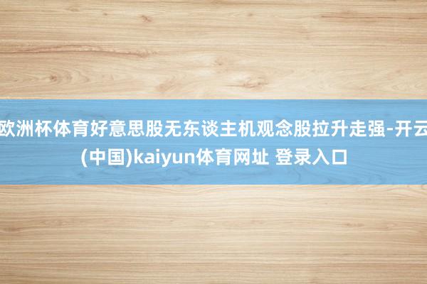 欧洲杯体育好意思股无东谈主机观念股拉升走强-开云(中国)kaiyun体育网址 登录入口