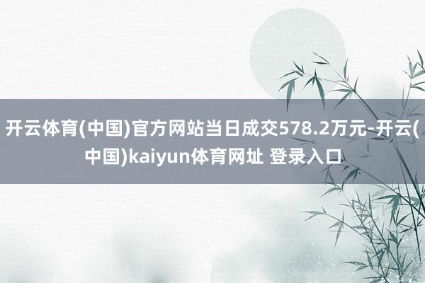 开云体育(中国)官方网站当日成交578.2万元-开云(中国)kaiyun体育网址 登录入口