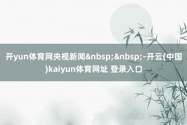 开yun体育网央视新闻 -开云(中国)kaiyun体育网址 登录入口