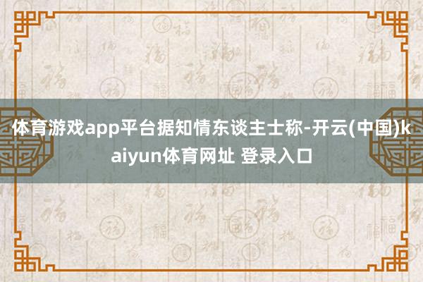 体育游戏app平台 据知情东谈主士称-开云(中国)kaiyun体育网址 登录入口