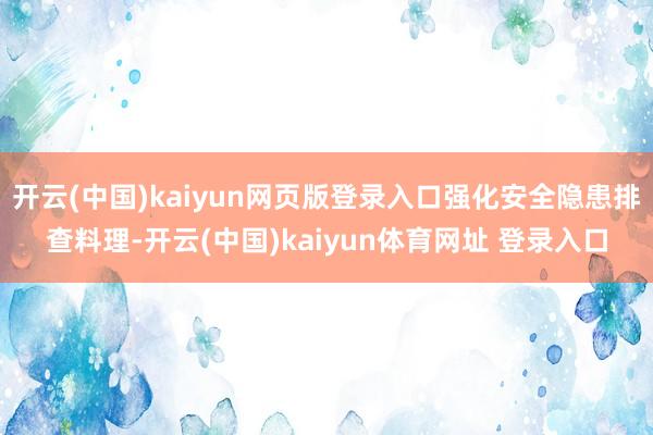 开云(中国)kaiyun网页版登录入口强化安全隐患排查料理-开云(中国)kaiyun体育网址 登录入口