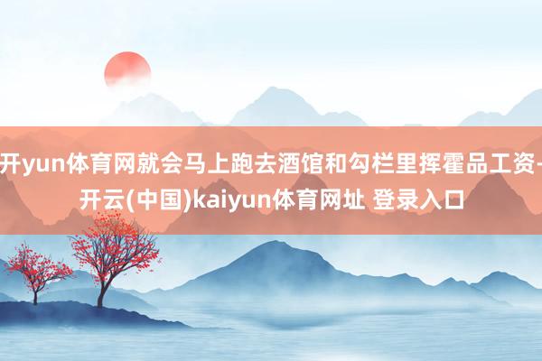 开yun体育网就会马上跑去酒馆和勾栏里挥霍品工资-开云(中国)kaiyun体育网址 登录入口