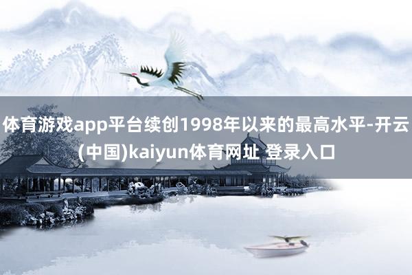 体育游戏app平台续创1998年以来的最高水平-开云(中国)kaiyun体育网址 登录入口