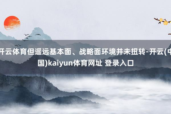 开云体育但遥远基本面、战略面环境并未扭转-开云(中国)kaiyun体育网址 登录入口