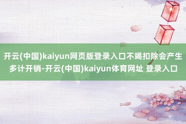 开云(中国)kaiyun网页版登录入口不竭扣除会产生多计开销-开云(中国)kaiyun体育网址 登录入口