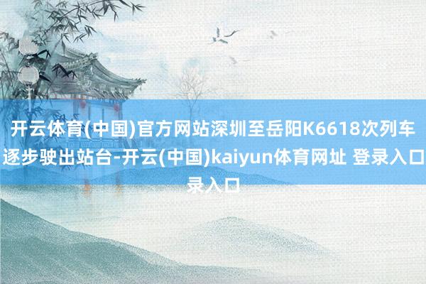 开云体育(中国)官方网站深圳至岳阳K6618次列车逐步驶出站台-开云(中国)kaiyun体育网址 登录入口