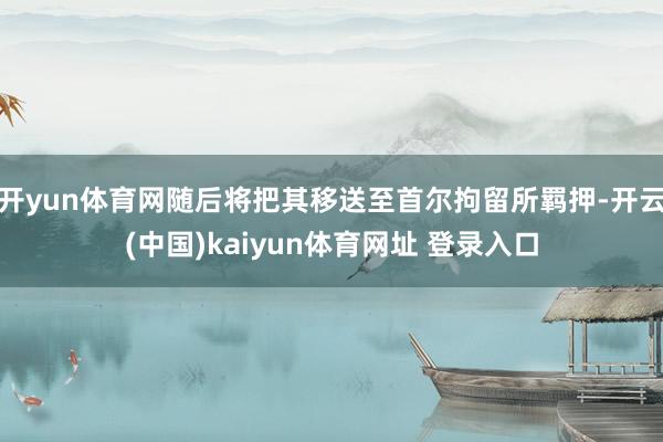 开yun体育网随后将把其移送至首尔拘留所羁押-开云(中国)kaiyun体育网址 登录入口