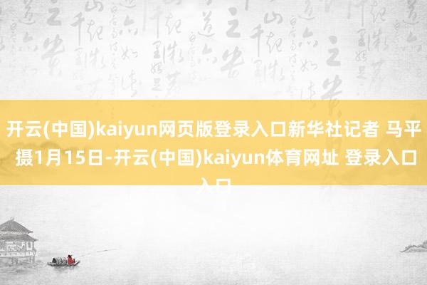 开云(中国)kaiyun网页版登录入口新华社记者 马平 摄1月15日-开云(中国)kaiyun体育网址 登录入口