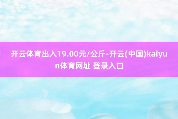 开云体育出入19.00元/公斤-开云(中国)kaiyun体育网址 登录入口
