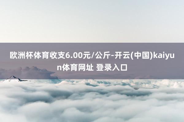 欧洲杯体育收支6.00元/公斤-开云(中国)kaiyun体育网址 登录入口